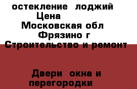 остекление  лоджий › Цена ­ 1 000 - Московская обл., Фрязино г. Строительство и ремонт » Двери, окна и перегородки   